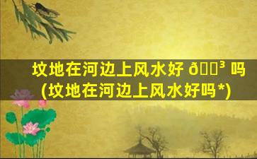 坟地在河边上风水好 🐳 吗(坟地在河边上风水好吗*
)